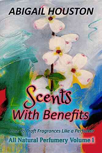 Scents With Benefits: How To Craft Fragrances Like A Perfumer (All Natural Perfumery 1)